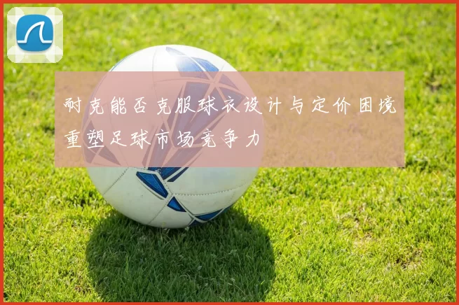 耐克能否克服球衣设计与定价困境重塑足球市场竞争力