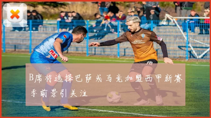 B席将选择巴萨或马竞加盟西甲新赛季前景引关注