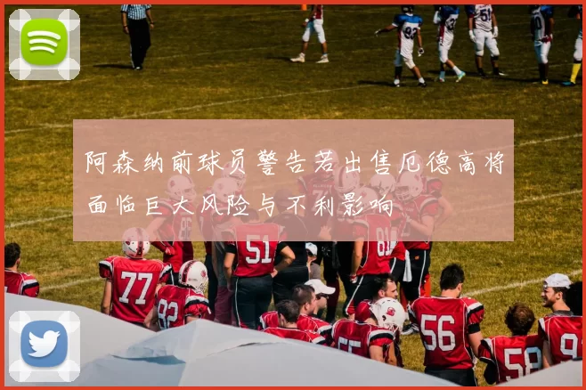 阿森纳前球员警告若出售厄德高将面临巨大风险与不利影响