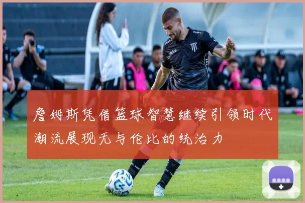 詹姆斯凭借篮球智慧继续引领时代潮流展现无与伦比的统治力
