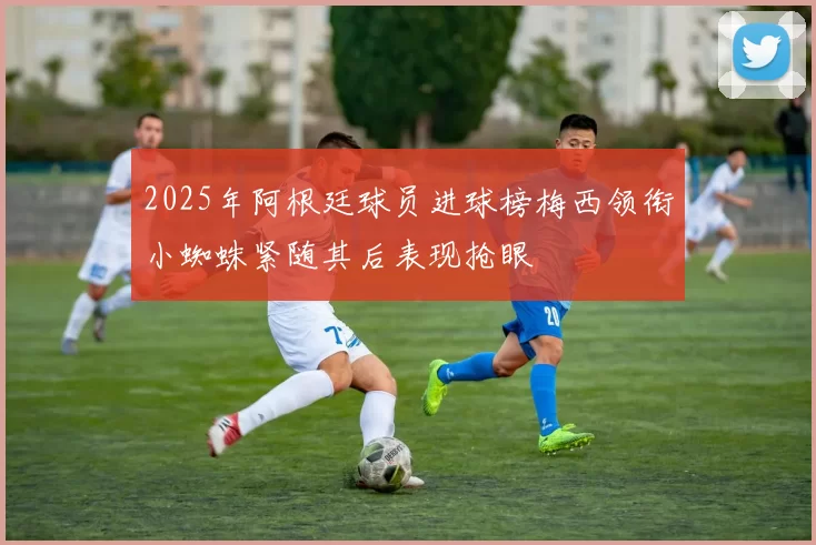 2025年阿根廷球员进球榜梅西领衔小蜘蛛紧随其后表现抢眼