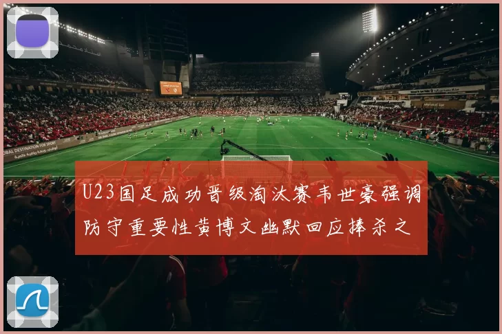 U23国足成功晋级淘汰赛韦世豪强调防守重要性黄博文幽默回应捧杀之说