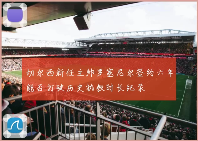切尔西新任主帅罗塞尼尔签约六年能否打破历史执教时长纪录